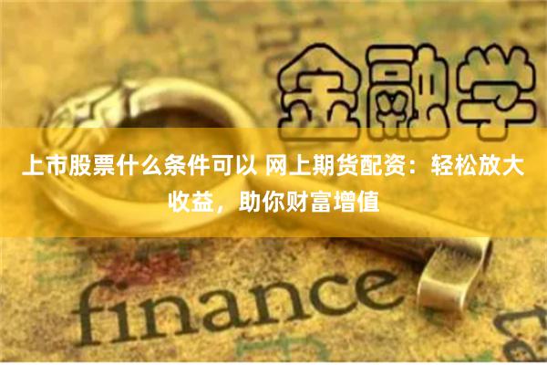 上市股票什么条件可以 网上期货配资：轻松放大收益，助你财富增值