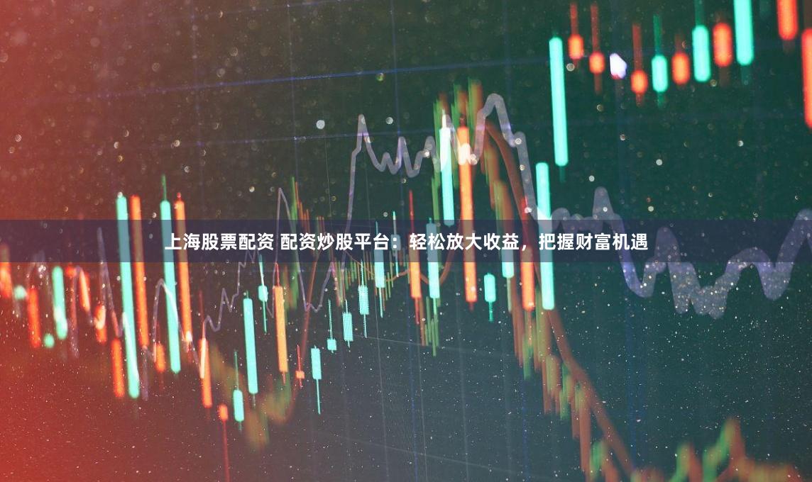 上海股票配资 配资炒股平台：轻松放大收益，把握财富机遇
