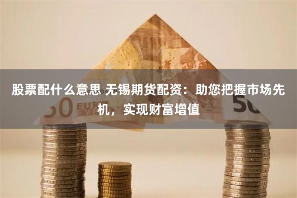 股票配什么意思 无锡期货配资：助您把握市场先机，实现财富增值