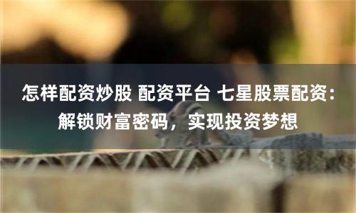 怎样配资炒股 配资平台 七星股票配资：解锁财富密码，实现投资梦想
