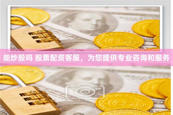 能炒股吗 股票配资客服，为您提供专业咨询和服务