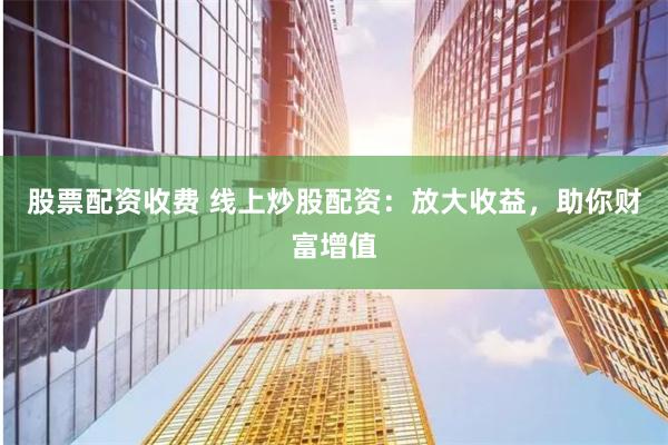 股票配资收费 线上炒股配资：放大收益，助你财富增值