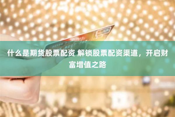 什么是期货股票配资 解锁股票配资渠道，开启财富增值之路