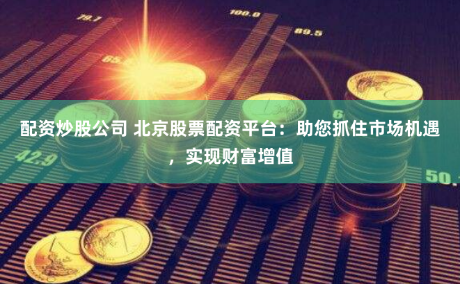 配资炒股公司 北京股票配资平台：助您抓住市场机遇，实现财富增值