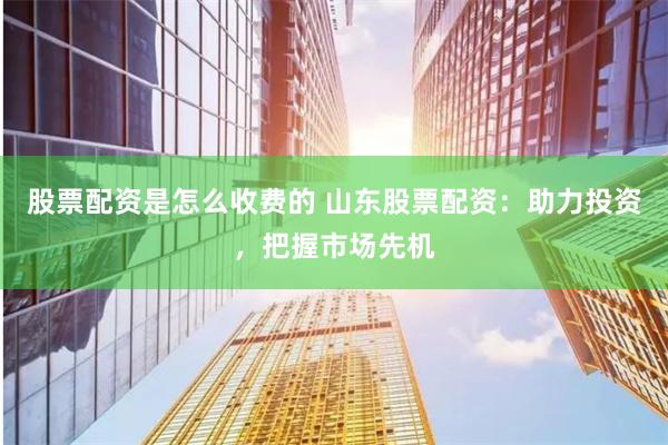 股票配资是怎么收费的 山东股票配资：助力投资，把握市场先机