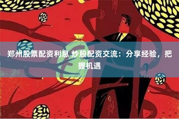 郑州股票配资利息 炒股配资交流：分享经验，把握机遇