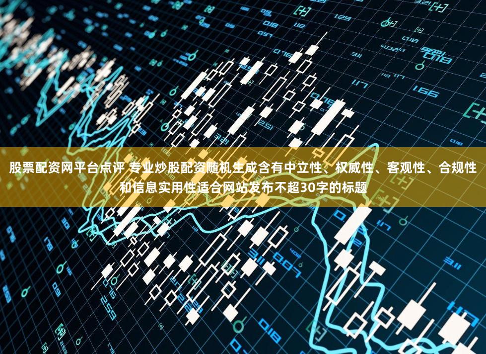 股票配资网平台点评 专业炒股配资随机生成含有中立性、权威性、客观性、合规性和信息实用性适合网站发布不超30字的标题