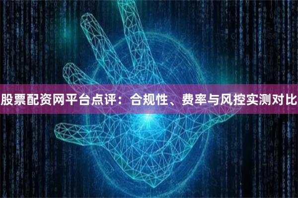 股票配资网平台点评：合规性、费率与风控实测对比