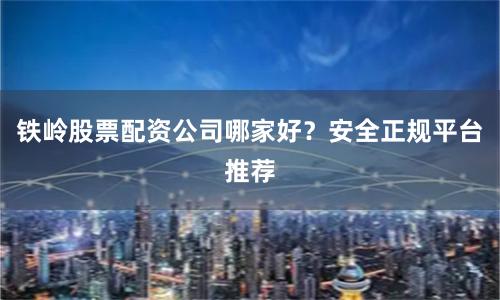 铁岭股票配资公司哪家好？安全正规平台推荐